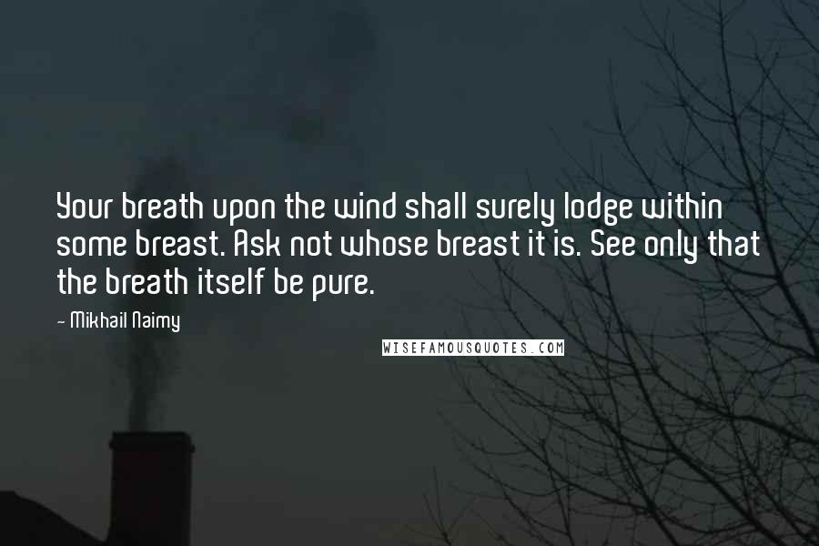 Mikhail Naimy Quotes: Your breath upon the wind shall surely lodge within some breast. Ask not whose breast it is. See only that the breath itself be pure.