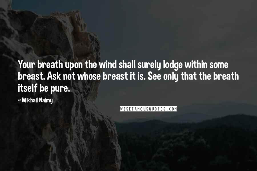 Mikhail Naimy Quotes: Your breath upon the wind shall surely lodge within some breast. Ask not whose breast it is. See only that the breath itself be pure.