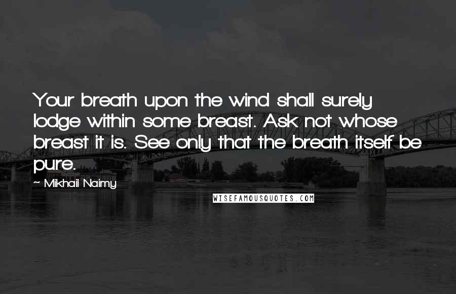 Mikhail Naimy Quotes: Your breath upon the wind shall surely lodge within some breast. Ask not whose breast it is. See only that the breath itself be pure.