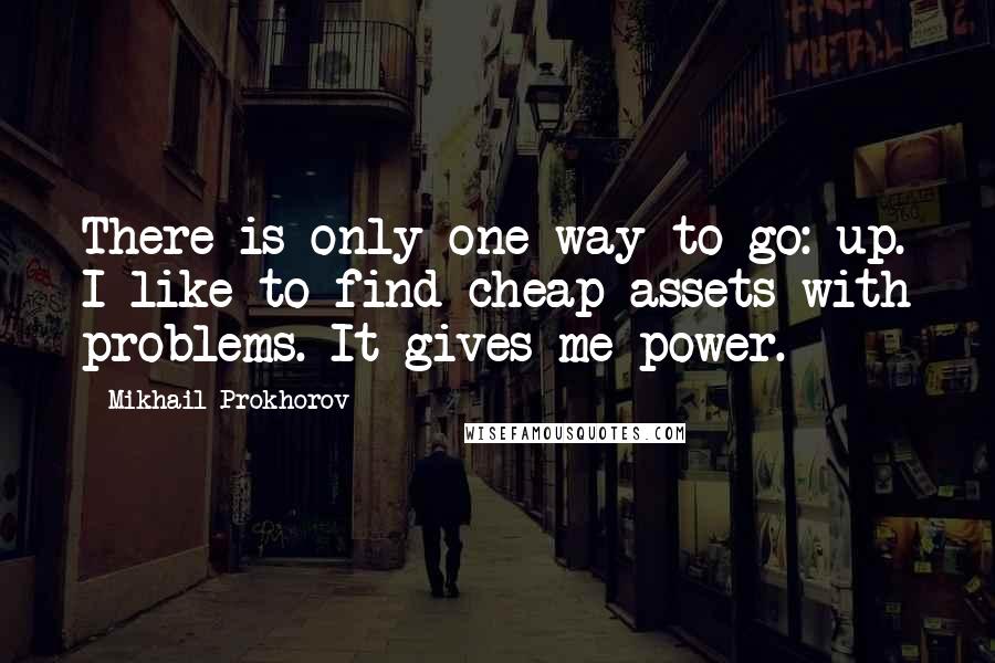 Mikhail Prokhorov Quotes: There is only one way to go: up. I like to find cheap assets with problems. It gives me power.