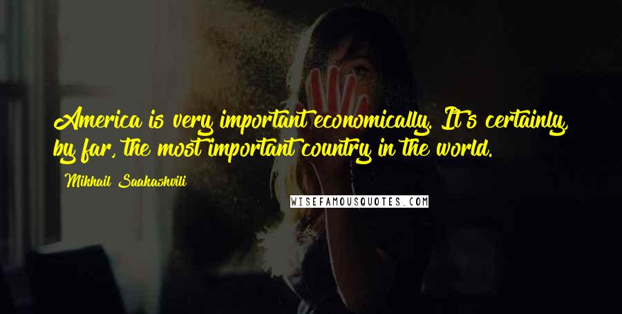 Mikhail Saakashvili Quotes: America is very important economically. It's certainly, by far, the most important country in the world.