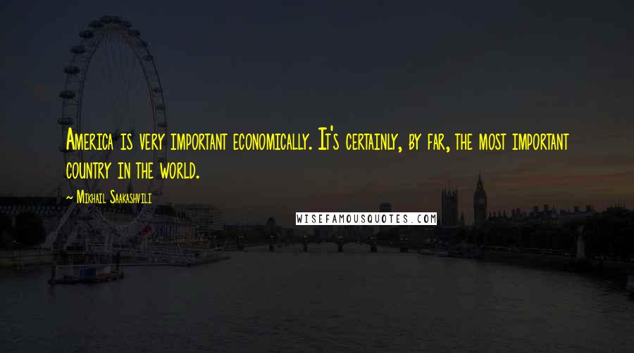 Mikhail Saakashvili Quotes: America is very important economically. It's certainly, by far, the most important country in the world.