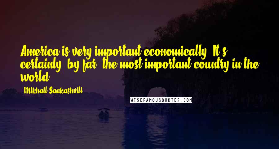 Mikhail Saakashvili Quotes: America is very important economically. It's certainly, by far, the most important country in the world.