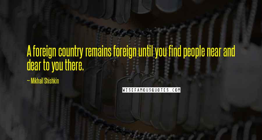 Mikhail Shishkin Quotes: A foreign country remains foreign until you find people near and dear to you there.