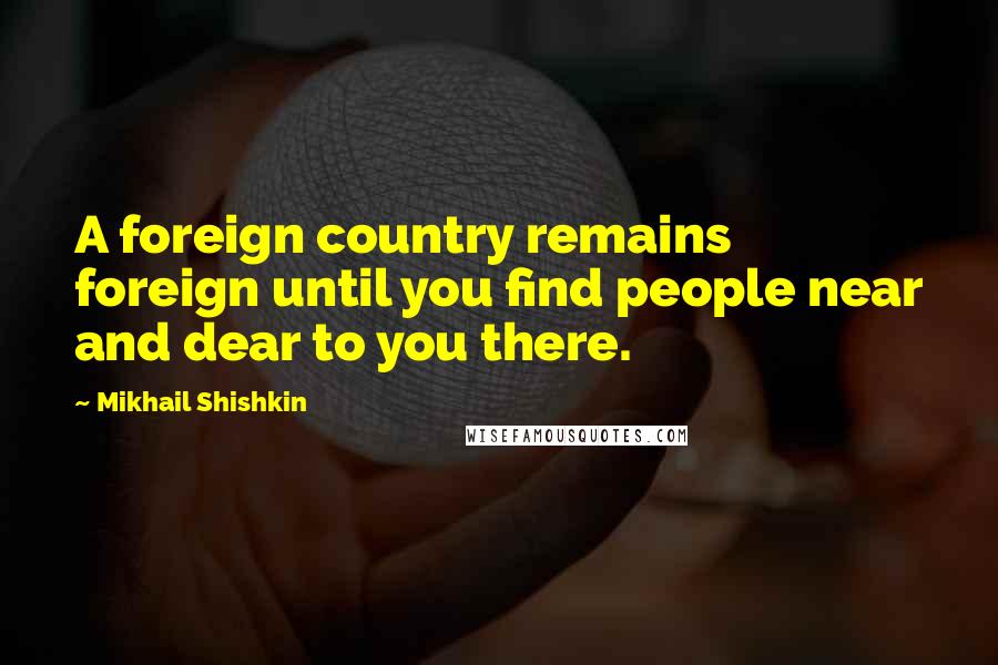 Mikhail Shishkin Quotes: A foreign country remains foreign until you find people near and dear to you there.