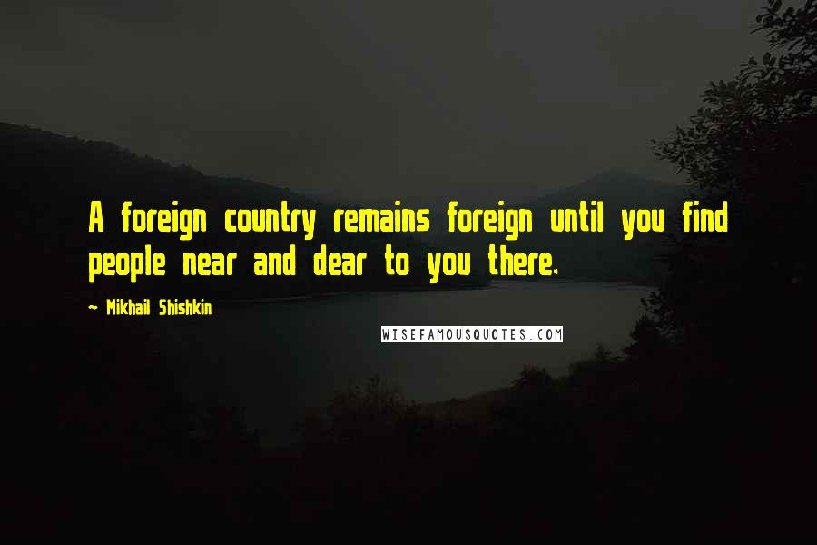 Mikhail Shishkin Quotes: A foreign country remains foreign until you find people near and dear to you there.