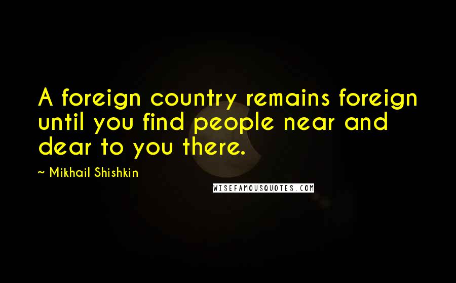 Mikhail Shishkin Quotes: A foreign country remains foreign until you find people near and dear to you there.