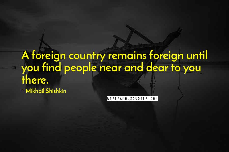 Mikhail Shishkin Quotes: A foreign country remains foreign until you find people near and dear to you there.