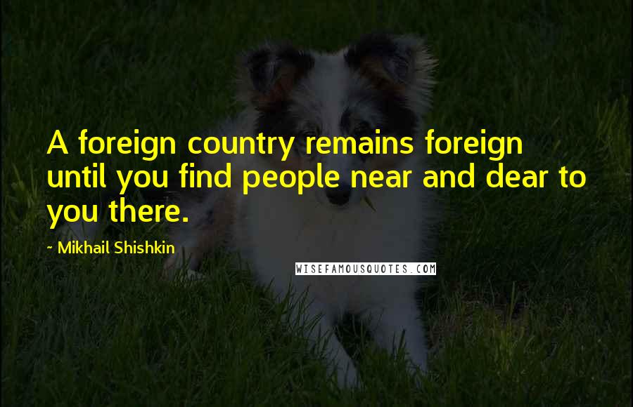 Mikhail Shishkin Quotes: A foreign country remains foreign until you find people near and dear to you there.