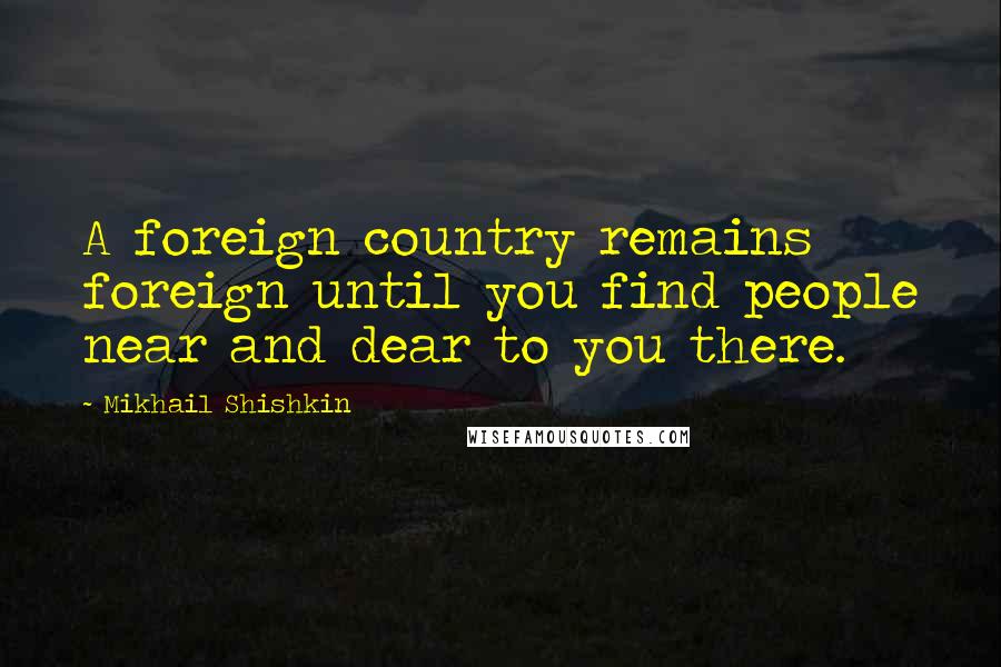 Mikhail Shishkin Quotes: A foreign country remains foreign until you find people near and dear to you there.