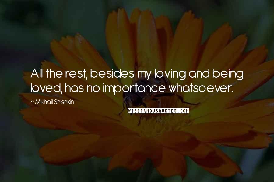 Mikhail Shishkin Quotes: All the rest, besides my loving and being loved, has no importance whatsoever.