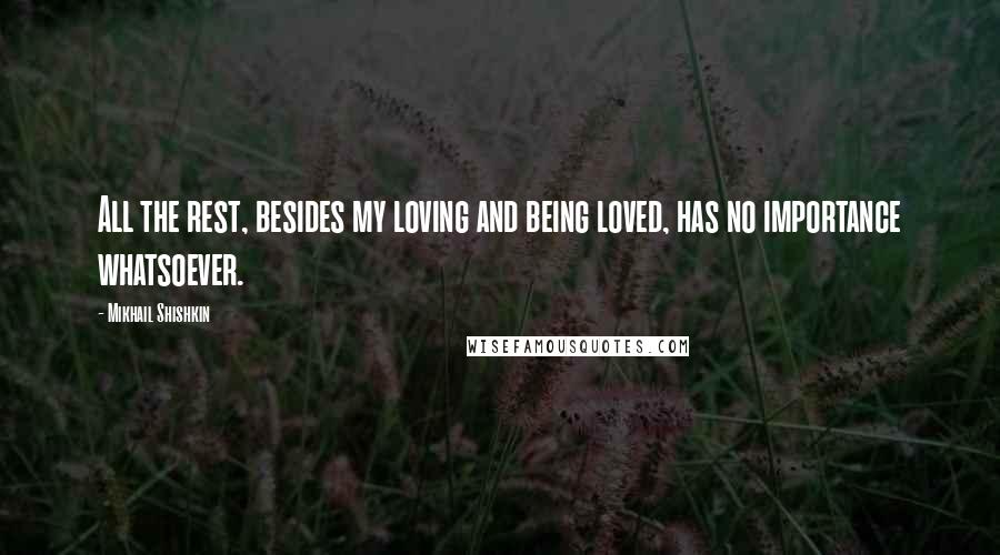 Mikhail Shishkin Quotes: All the rest, besides my loving and being loved, has no importance whatsoever.