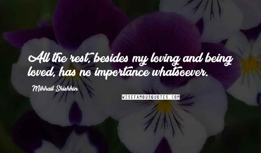 Mikhail Shishkin Quotes: All the rest, besides my loving and being loved, has no importance whatsoever.