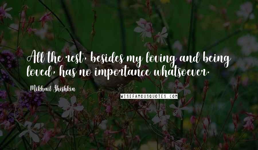 Mikhail Shishkin Quotes: All the rest, besides my loving and being loved, has no importance whatsoever.