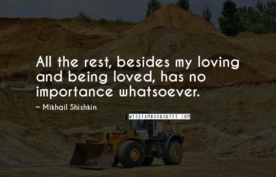 Mikhail Shishkin Quotes: All the rest, besides my loving and being loved, has no importance whatsoever.