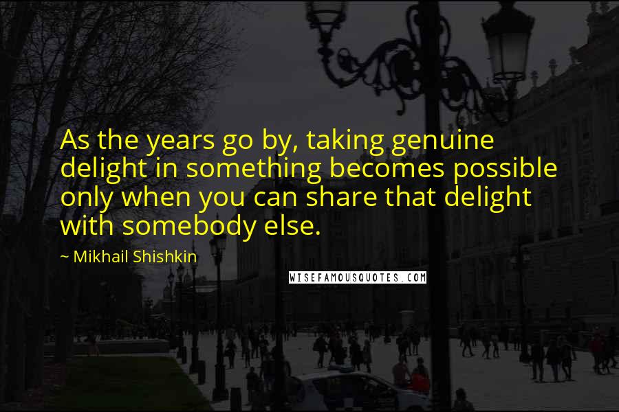Mikhail Shishkin Quotes: As the years go by, taking genuine delight in something becomes possible only when you can share that delight with somebody else.
