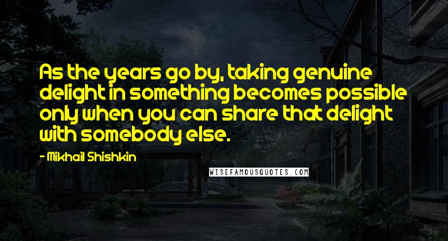 Mikhail Shishkin Quotes: As the years go by, taking genuine delight in something becomes possible only when you can share that delight with somebody else.