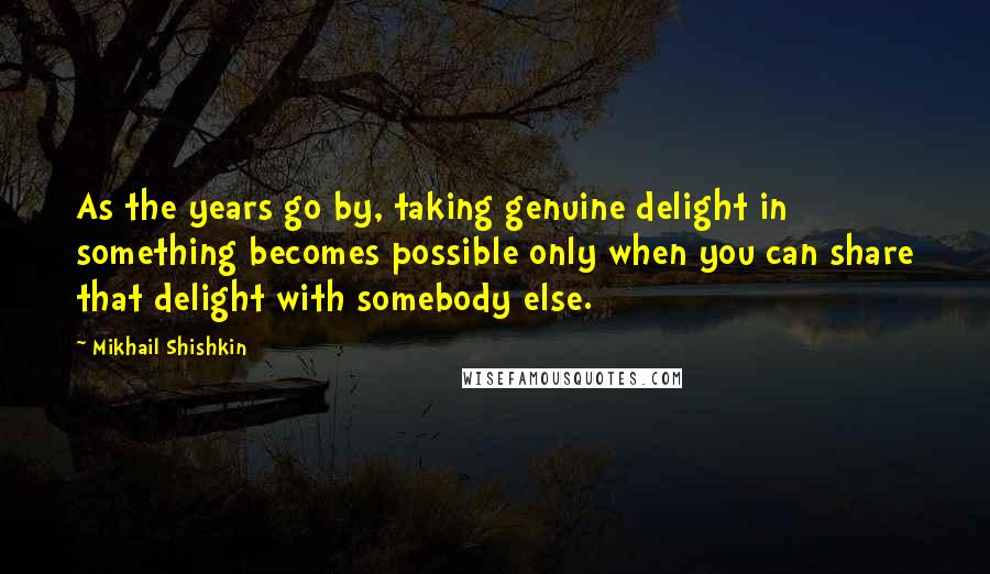 Mikhail Shishkin Quotes: As the years go by, taking genuine delight in something becomes possible only when you can share that delight with somebody else.