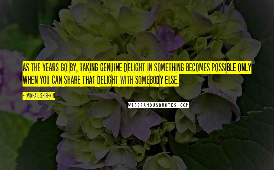 Mikhail Shishkin Quotes: As the years go by, taking genuine delight in something becomes possible only when you can share that delight with somebody else.