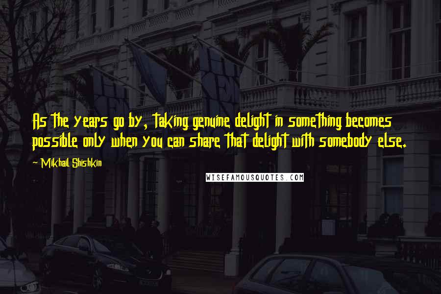 Mikhail Shishkin Quotes: As the years go by, taking genuine delight in something becomes possible only when you can share that delight with somebody else.