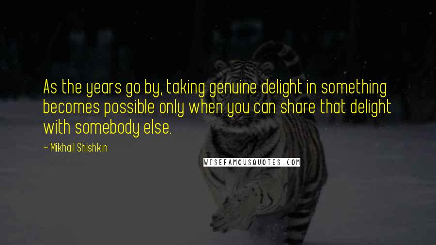 Mikhail Shishkin Quotes: As the years go by, taking genuine delight in something becomes possible only when you can share that delight with somebody else.