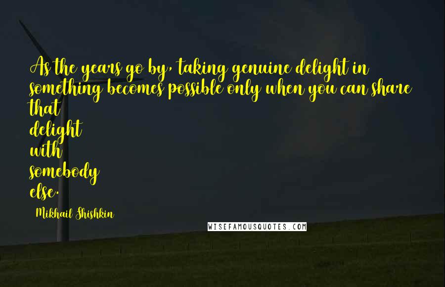 Mikhail Shishkin Quotes: As the years go by, taking genuine delight in something becomes possible only when you can share that delight with somebody else.