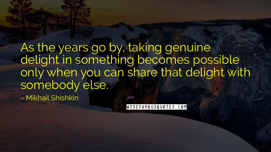 Mikhail Shishkin Quotes: As the years go by, taking genuine delight in something becomes possible only when you can share that delight with somebody else.