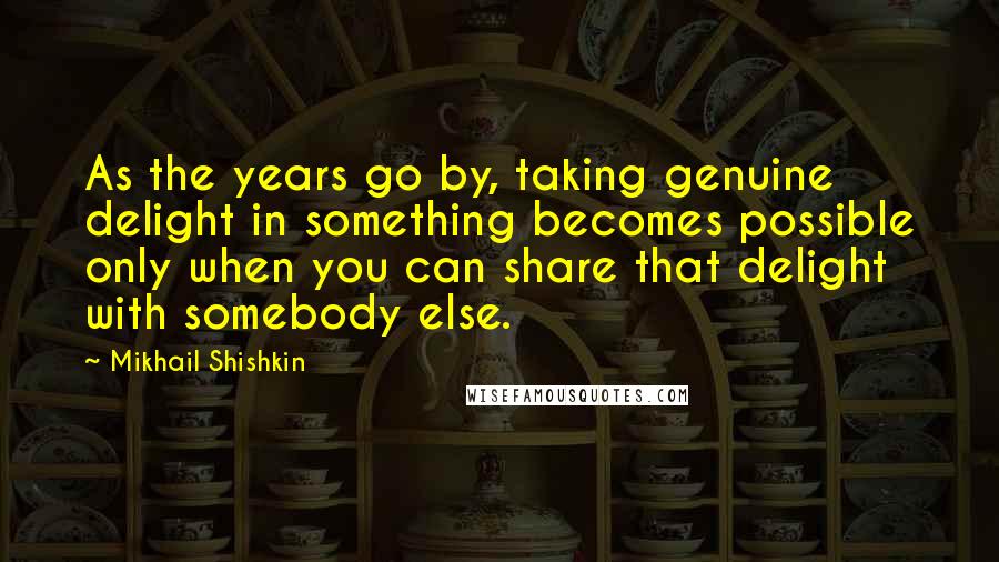 Mikhail Shishkin Quotes: As the years go by, taking genuine delight in something becomes possible only when you can share that delight with somebody else.