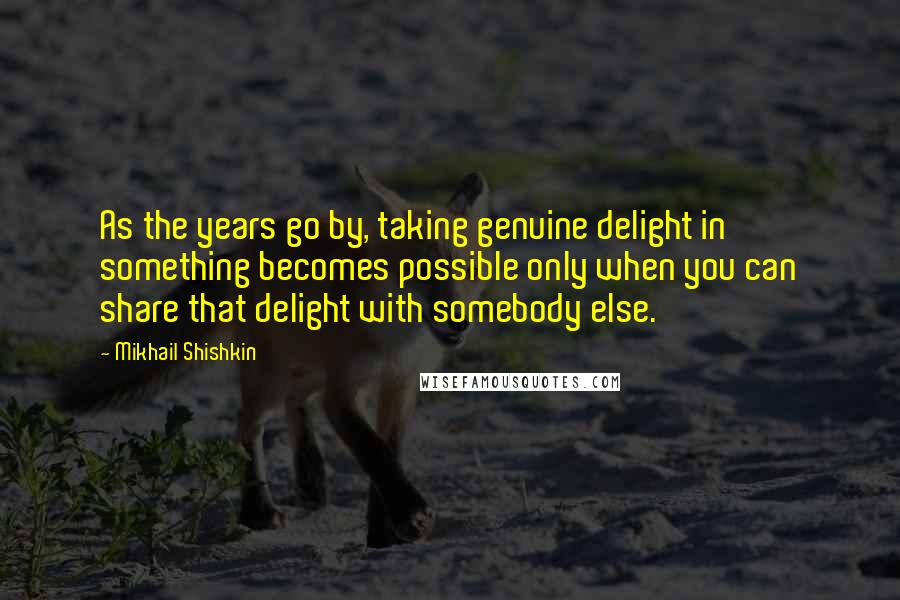 Mikhail Shishkin Quotes: As the years go by, taking genuine delight in something becomes possible only when you can share that delight with somebody else.