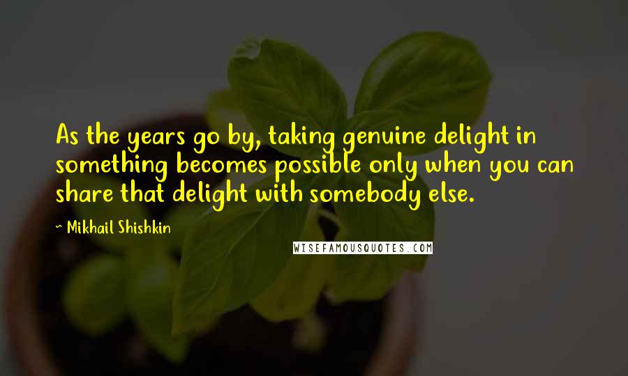 Mikhail Shishkin Quotes: As the years go by, taking genuine delight in something becomes possible only when you can share that delight with somebody else.