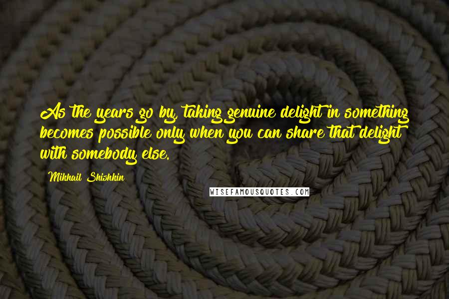 Mikhail Shishkin Quotes: As the years go by, taking genuine delight in something becomes possible only when you can share that delight with somebody else.