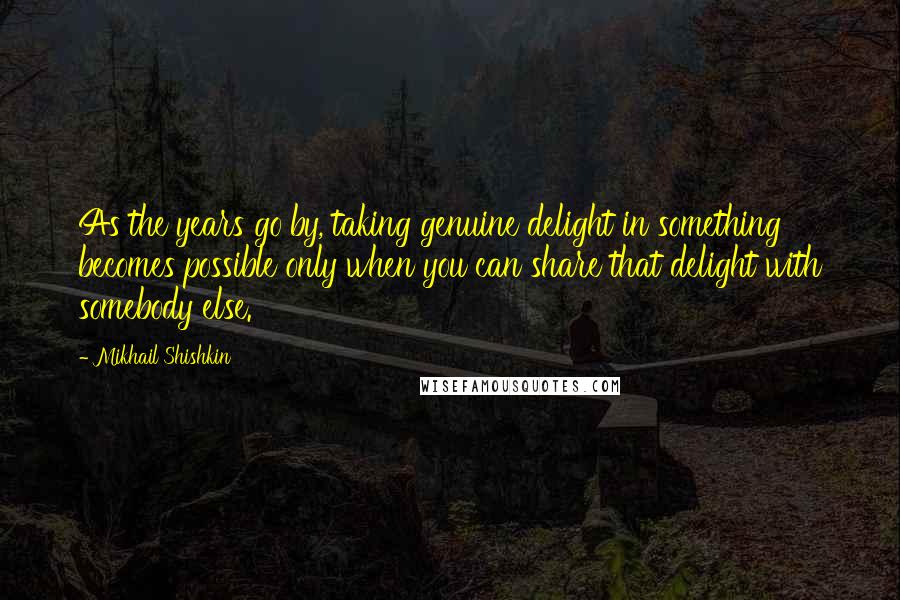 Mikhail Shishkin Quotes: As the years go by, taking genuine delight in something becomes possible only when you can share that delight with somebody else.