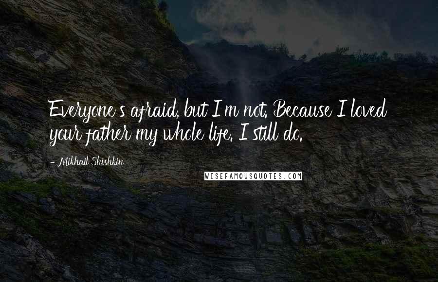 Mikhail Shishkin Quotes: Everyone's afraid, but I'm not. Because I loved your father my whole life. I still do.