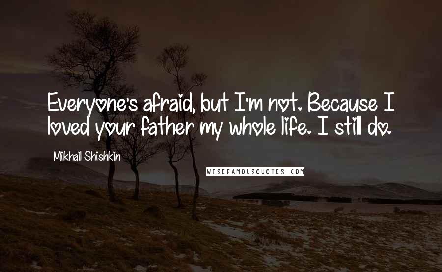 Mikhail Shishkin Quotes: Everyone's afraid, but I'm not. Because I loved your father my whole life. I still do.