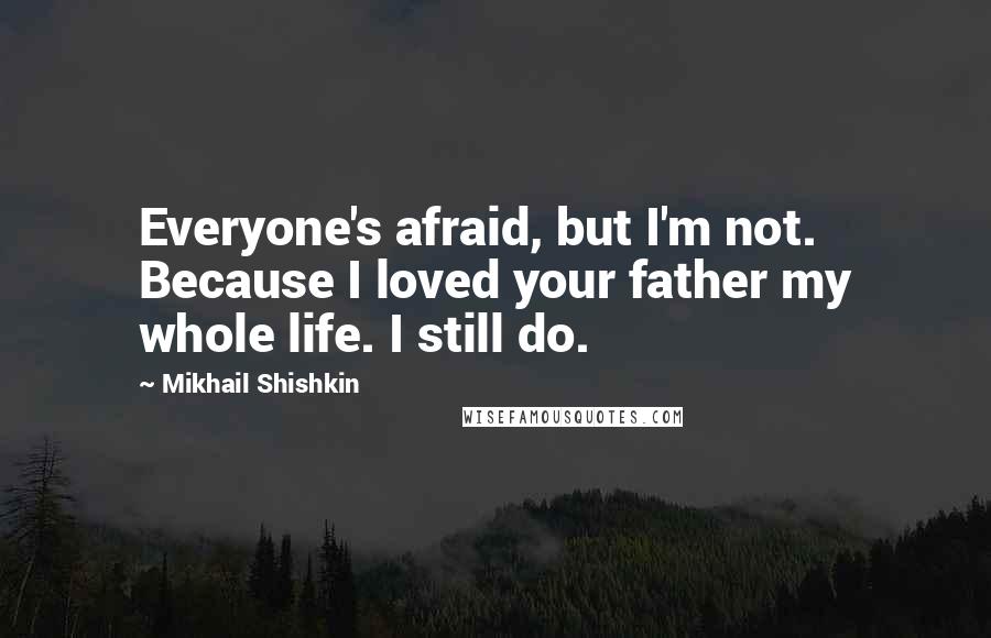 Mikhail Shishkin Quotes: Everyone's afraid, but I'm not. Because I loved your father my whole life. I still do.
