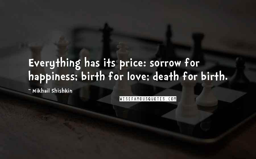 Mikhail Shishkin Quotes: Everything has its price: sorrow for happiness; birth for love; death for birth.