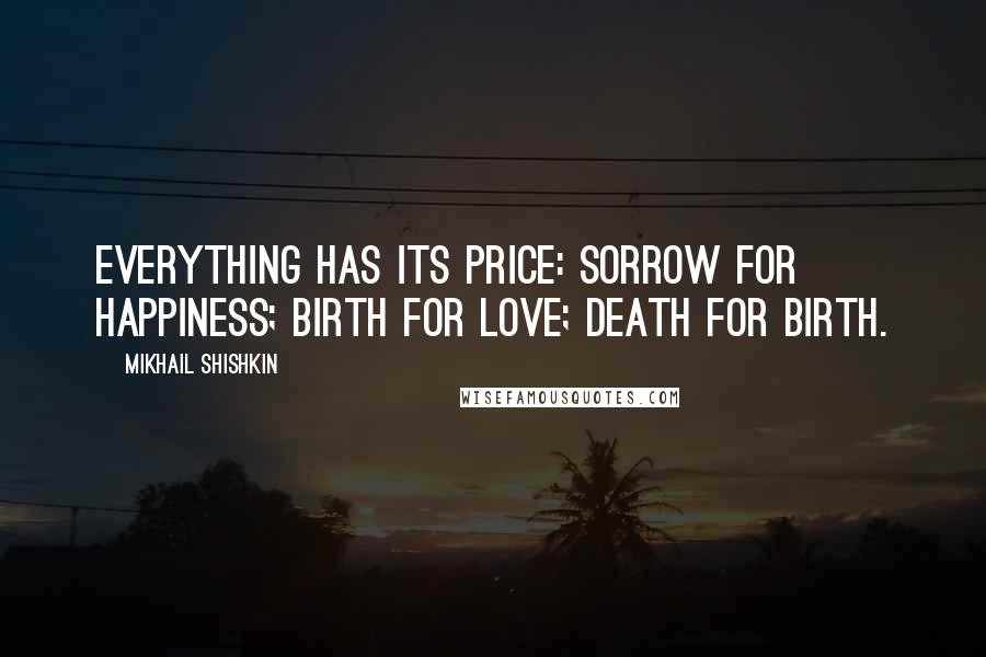 Mikhail Shishkin Quotes: Everything has its price: sorrow for happiness; birth for love; death for birth.