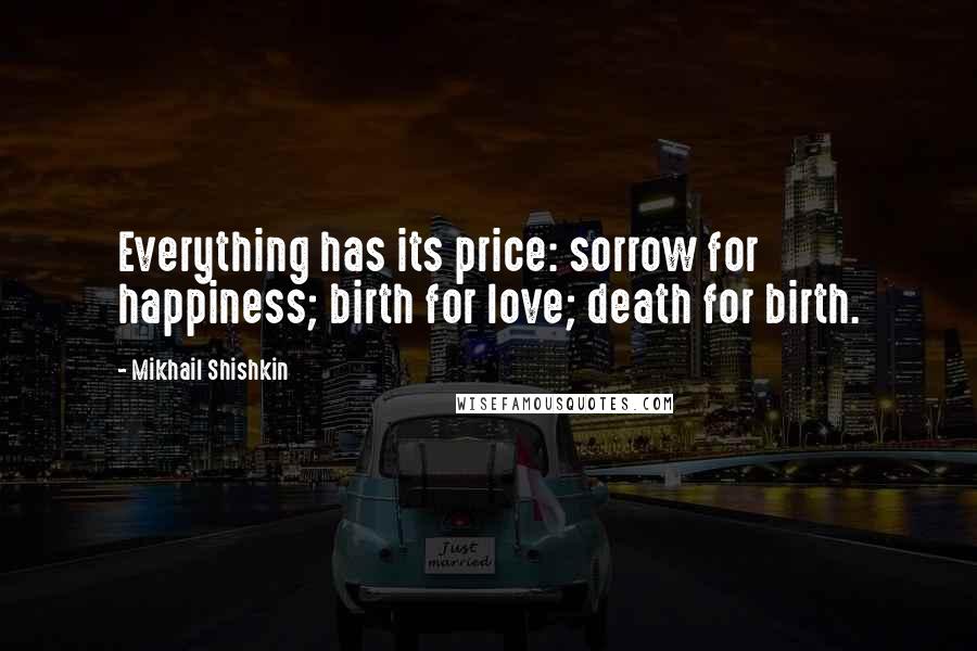 Mikhail Shishkin Quotes: Everything has its price: sorrow for happiness; birth for love; death for birth.