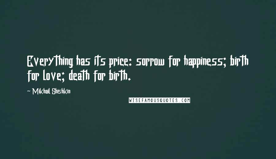 Mikhail Shishkin Quotes: Everything has its price: sorrow for happiness; birth for love; death for birth.