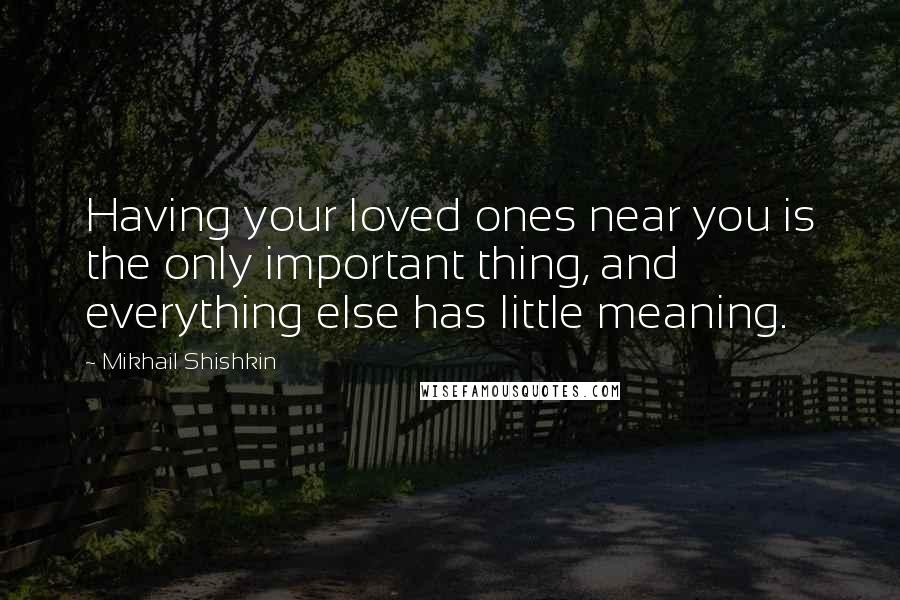 Mikhail Shishkin Quotes: Having your loved ones near you is the only important thing, and everything else has little meaning.