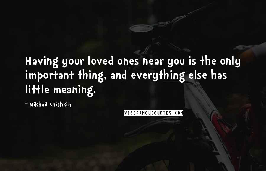 Mikhail Shishkin Quotes: Having your loved ones near you is the only important thing, and everything else has little meaning.