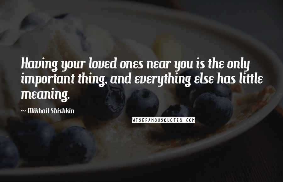 Mikhail Shishkin Quotes: Having your loved ones near you is the only important thing, and everything else has little meaning.