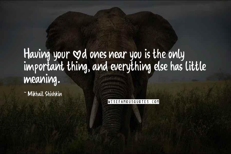 Mikhail Shishkin Quotes: Having your loved ones near you is the only important thing, and everything else has little meaning.