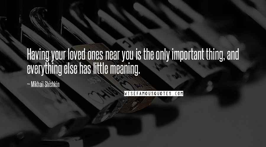 Mikhail Shishkin Quotes: Having your loved ones near you is the only important thing, and everything else has little meaning.