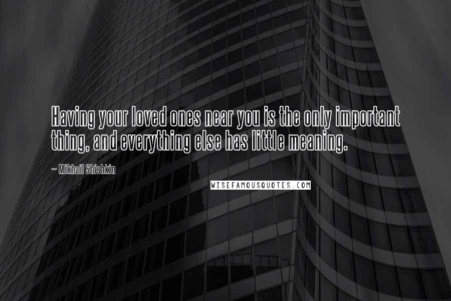 Mikhail Shishkin Quotes: Having your loved ones near you is the only important thing, and everything else has little meaning.