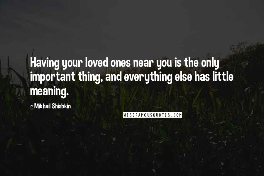 Mikhail Shishkin Quotes: Having your loved ones near you is the only important thing, and everything else has little meaning.