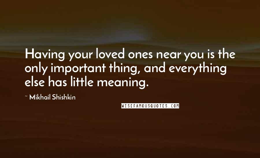 Mikhail Shishkin Quotes: Having your loved ones near you is the only important thing, and everything else has little meaning.