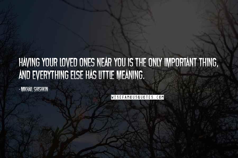 Mikhail Shishkin Quotes: Having your loved ones near you is the only important thing, and everything else has little meaning.