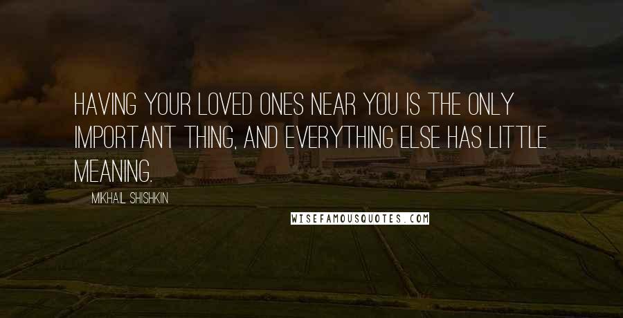 Mikhail Shishkin Quotes: Having your loved ones near you is the only important thing, and everything else has little meaning.