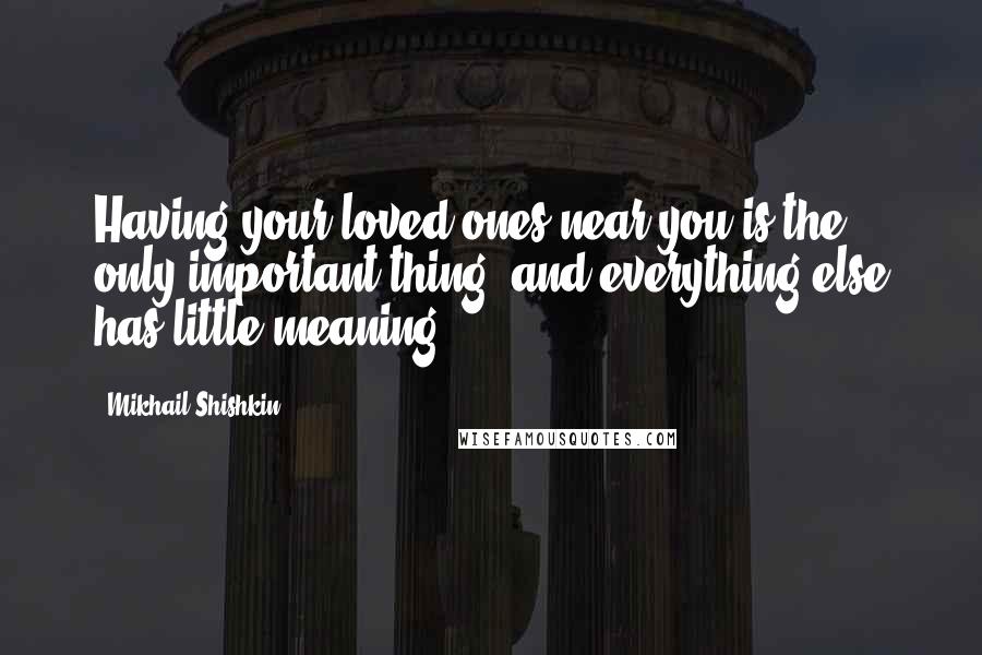 Mikhail Shishkin Quotes: Having your loved ones near you is the only important thing, and everything else has little meaning.